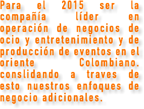 Para el 2015 ser la compañía líder en operación de negocios de ocio y entretenimiento y de producción de eventos en el oriente Colombiano. conslidando a traves de esto nuestros enfoques de negocio adicionales. 
